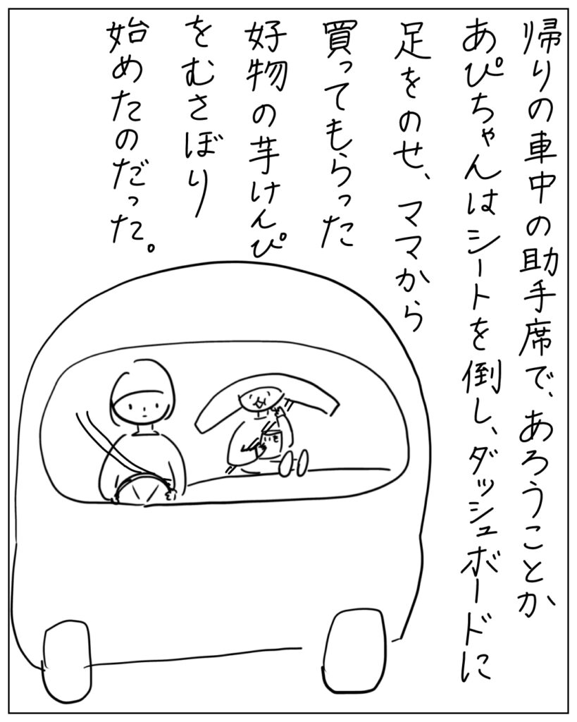 帰りの車中の助手席で、あろうことかあぴちゃんはシートを倒し、ダッシュボードに足をのせ、ママから買ってもらった好物の芋けんぴをむさぼり始めたのだった。