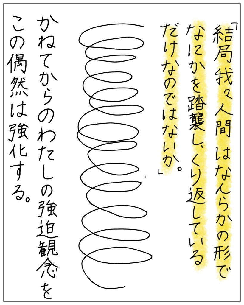 「結局我々人間はなんらかの形でなにかを踏襲し、繰り返しているだけなのではないか。」かねてからのわたしの強迫観念をこの偶然は強化する。