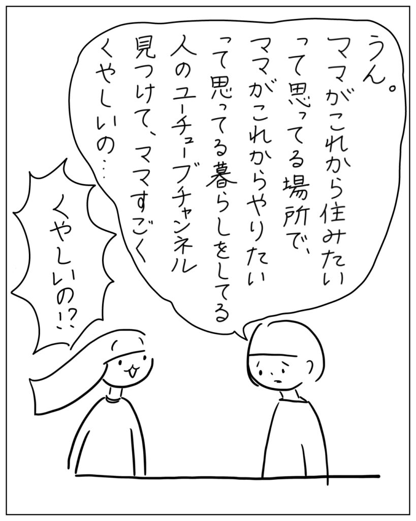 うん。ママがこれから住みたいって思ってる場所で、ママがこれからやりたいって思ってる暮らしをしてる人のユーチューブチャンネル見つけて、ママすごくくやしいの・・・ くやしいの!?