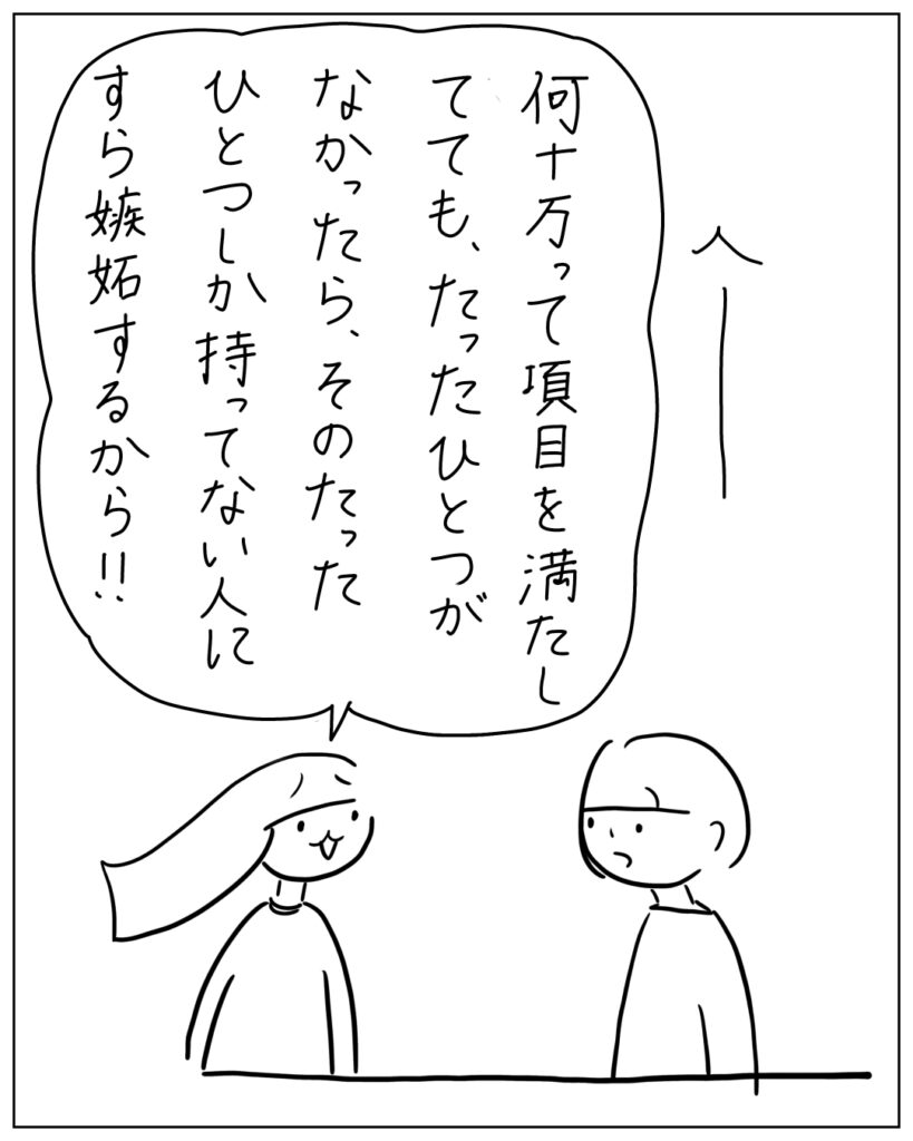 何十万って項目を満たしてても、たったひとつがなかったら、そのたったひとつしか持ってない人にすら嫉妬するから!!