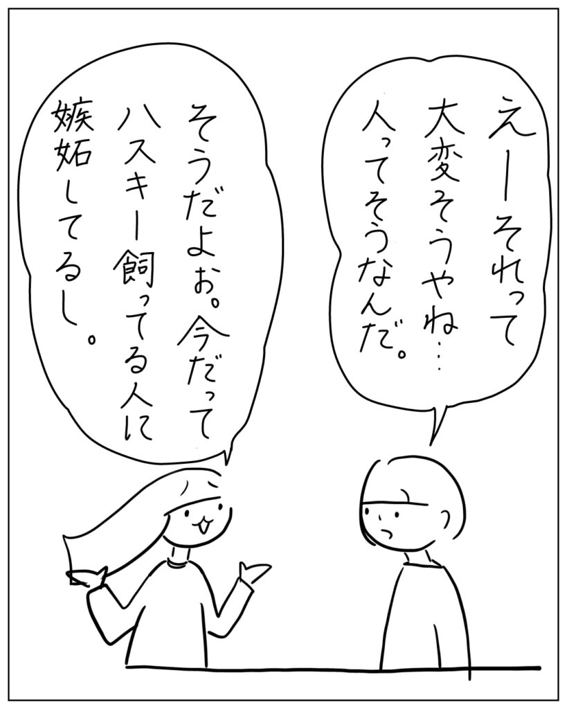 えーそれって大変そうやね・・・人ってそうなんだ。 そうだよぉ。今だってハスキー飼ってる人に嫉妬してるし。