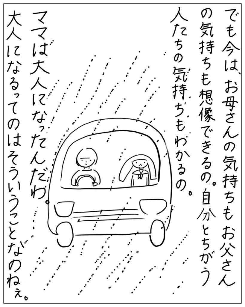 でも今は、お母さんの気持ちもお父さんの気持ちも想像できるの。自分とちがう人たちの気持ちもわかるの。ママは大人になったんだわ。大人になるってのはそういうことなのねえ。