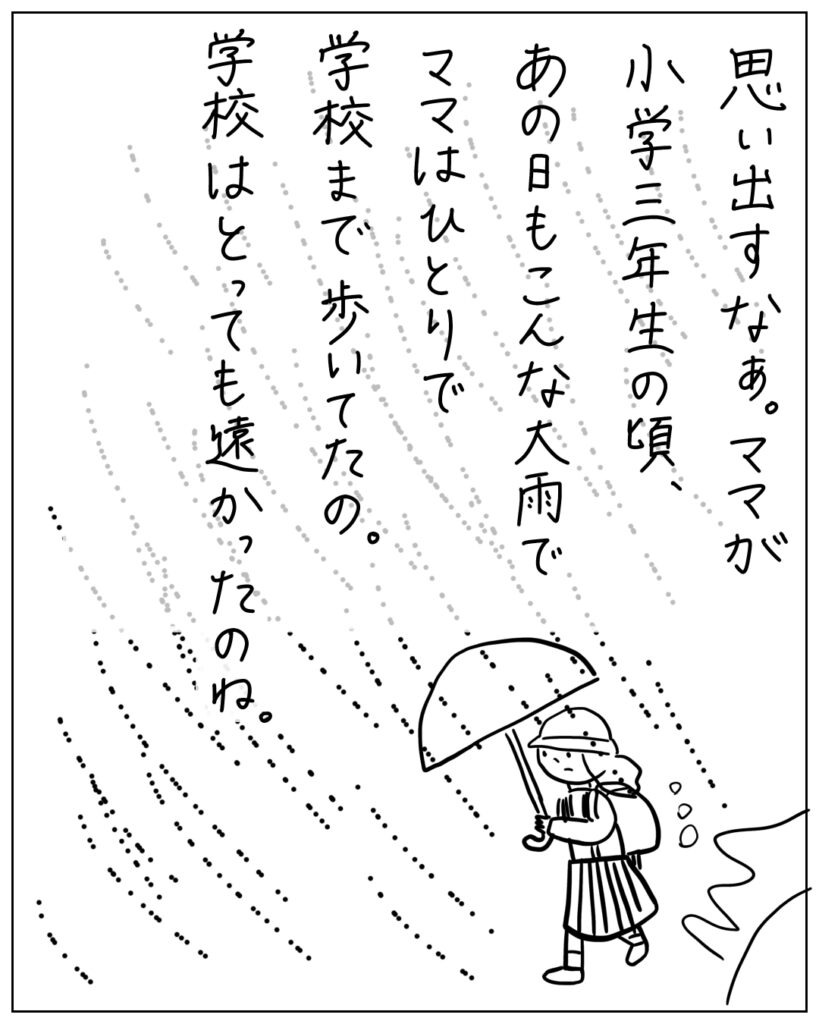 思い出すなぁ。ママが小学三年生の頃、あの日もこんな大雨でママはひとりで学校まで歩いてたの。学校はとっても遠かったのね。