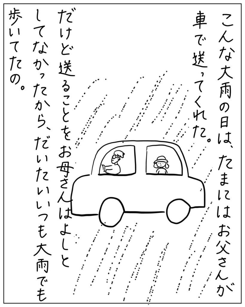 こんな大雨の日は、たまにはお父さんが車で送ってくれた。だけど送ることをお母さんはよしとしてなかったから、だいたいいつも大雨でも歩いてたの。