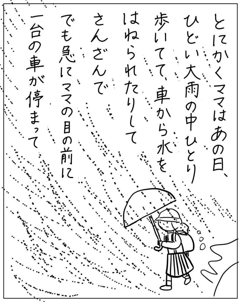 とにかくママはあの日、ひどい大雨の中ひとり歩いてて、車から水をはねられたりしてさんざんで、でも急にママの目の前に一台の車が停まって