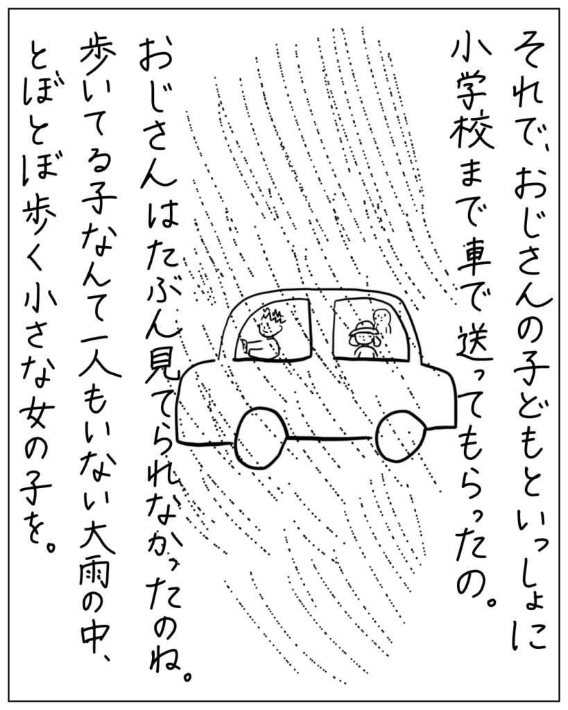 それで、おじさんの子どもといっしょに小学校まで車で送ってもらったの。おじさんはたぶん見てられなかったのね。歩いてる子なんて一人もいない大雨の中、とぼとぼ歩く小さな女の子を。