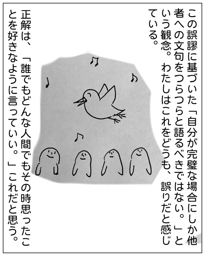 この誤謬に基づいた「自分が完璧な場合にしか他者への文句をつらつらと語るべきではない。」という観念。わたしはこれをどうも、誤りだと感じている。 正解は、「誰でもどんな人間でもそのとき思ったことを好きなように言っていい。」これだと思う。