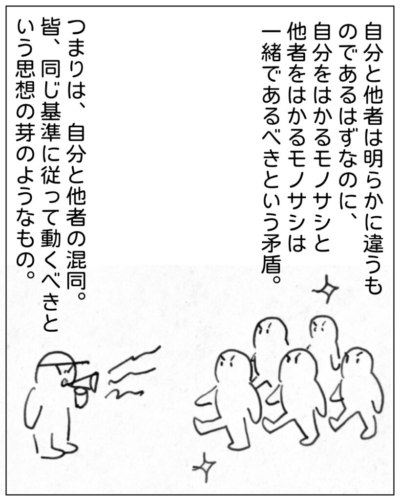 自分と他者は明らかに違うものであるはずなのに、自分をはかるモノサシと他者をはかるモノサシは一緒であるべきだという矛盾。つまりは、自分と他者の混同。皆、同じ基準に従って動くべきという思想の芽のようなもの。