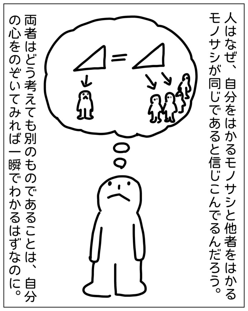 人はなぜ、自分をはかるモノサシと他者をはかるモノサシが同じであると信じこんでるんだろう。両者はどう考えても別のものであることは、自分の心をのぞいてみれば一瞬でわかるはずなのに。