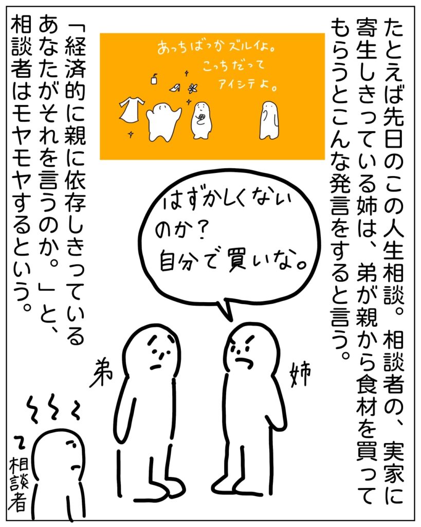 たとえば先日のこの人生相談。相談者の、実家に寄生しきっている姉は、弟が親から食材を買ってもらうとこんな発言をするという。 はずかしくないのか？自分で買いな。 「経済的に親に依存しきっているあなたがそれを言うのか。」と、相談者はモヤモヤするという。