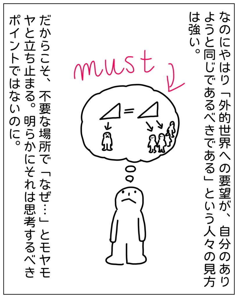 なのにやはり「外的世界への要望が、自分のありようと同じであるべきである」という人々の見方は強い。だからこそ、不要な場所で「なぜ･･･」とモヤモヤと立ち止まる。明らかにそれは思考するべきポイントではないのに。