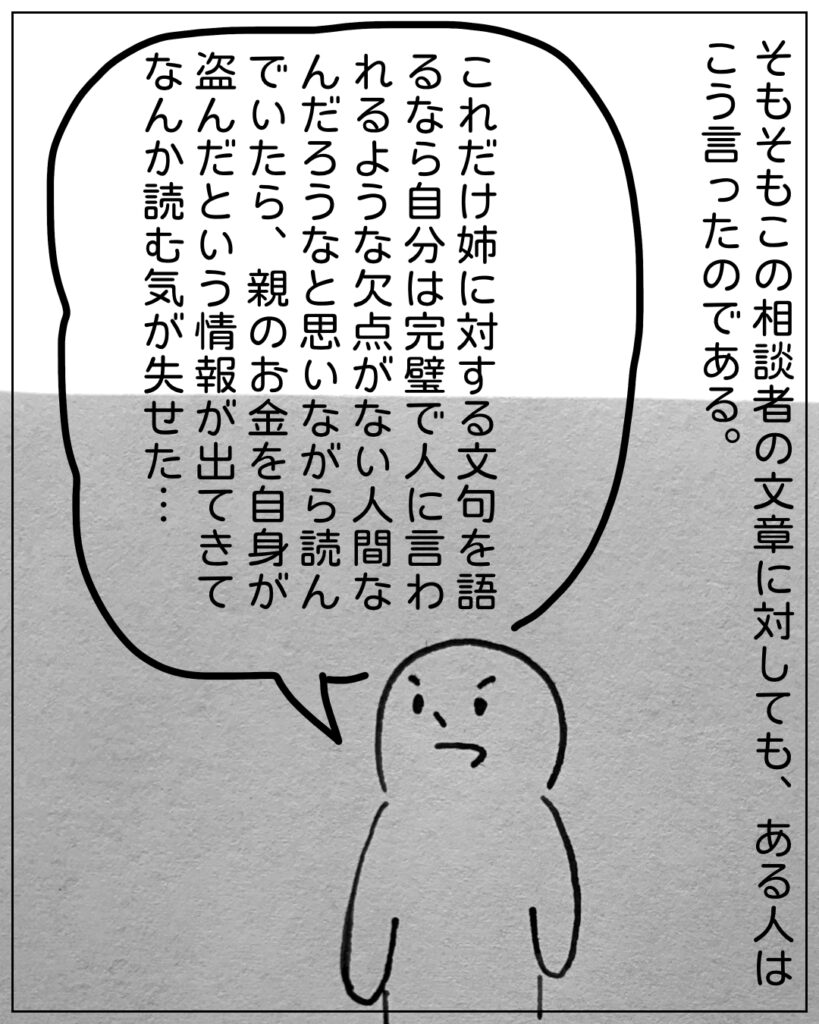 そもそもこの相談者の文章に対しても、ある人はこう言ったのである。 これだけ姉に対する文句を語るなら自分は完璧で人に言われるような欠点がない人間なんだろうなと思いながら読んでいたら、親のお金を自身が盗んだという情報が出てきてなんか読む気が失せた･･･