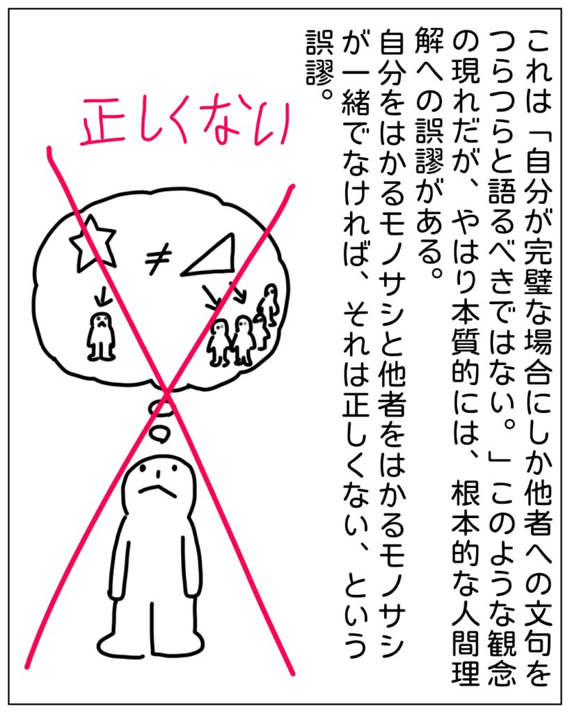 これは「自分が完璧な場合にしか他者への文句をつらつらと語るべきではない。」このような観念の現れだが、やはり本質的には、根本的な人間理解への誤謬がある。自分をはかるモノサシと他者をはかるモノサシが一緒でなければ、それは正しくない、という誤謬。