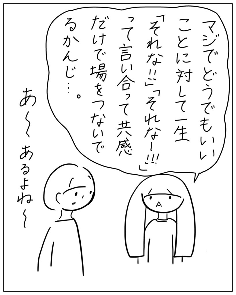 マジでどうでもいいことに対して一生「それな!!」「それなー!!」って言い合って共感だけで場をつないでるかんじ・・・。あ~あるよね~