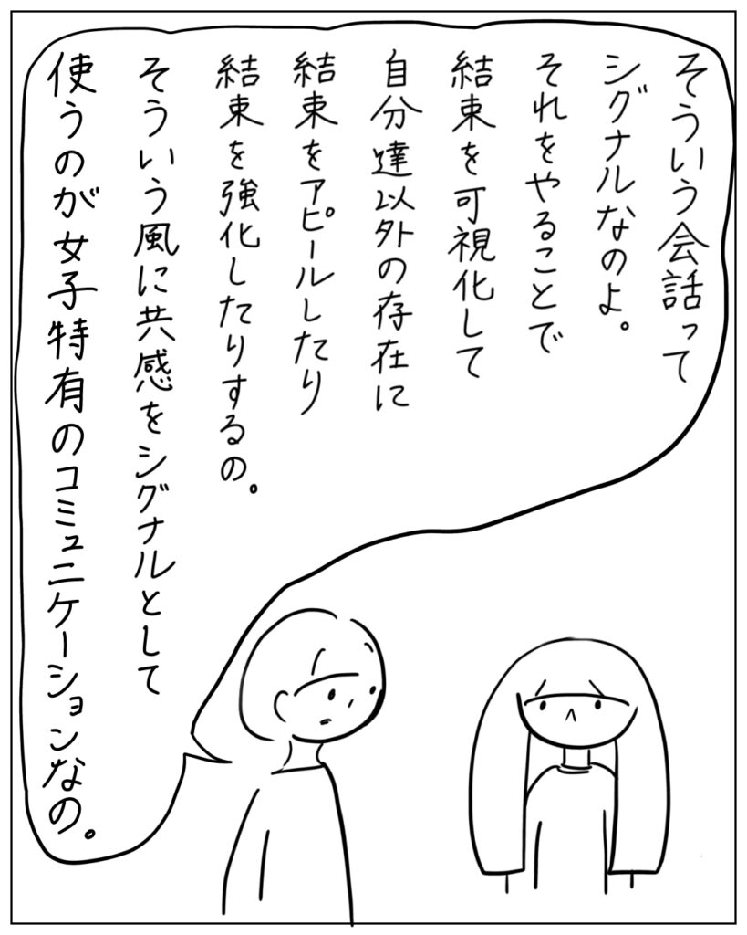 そういう会話ってシグナルなのよ。それをやることで結束を可視化して自分達以外の存在に結束をアピールしたり結束を強化したりするの。そういう風に共感をシグナルとして使うのが女子特有のコミュニケーションなの。