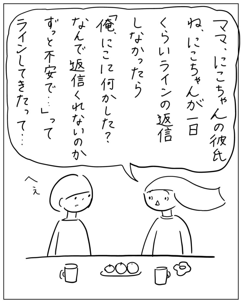 ママ、にこちゃんの彼氏ね、にこちゃんが一日くらいラインの返信しなかったら「俺、にこに何かした？なんで返信くれないのかずっと不安で･･･」ってラインしてきたって･･･