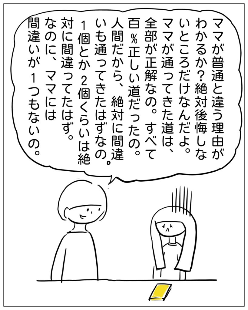 ママが普通と違う理由がわかるか？絶対に後悔しないところだけなんだよ。ママが通ってきた道は、全部が正解なの。すべて百％正しい道だったの。人間だから、絶対に間違いも通ってきたはずなの。1個とか2個くらいなら絶対に間違ってたはず。なのに、ママには間違いが1つもないの。