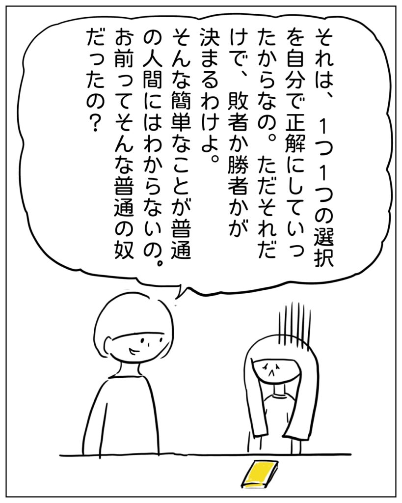 それは、1つ1つの選択を自分で正解にしていったからなの。ただそれだけで、敗者か勝者かが決まるわけよ。そんな簡単なことが普通の人間にはわからないの。お前ってそんな普通の奴だったの？