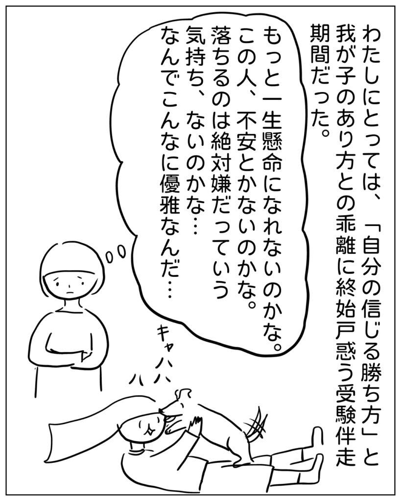 わたしにとっては、「自分の信じる勝ち方」と我が子のあり方と乖離した終始戸惑う受験伴走期間だった。 もっと一生懸命になれないのかな。この人、不安とかないのかな。落ちるのは絶対嫌だっていう気持ち、ないのかな･･･なんでこんなに優雅なんだ･･･