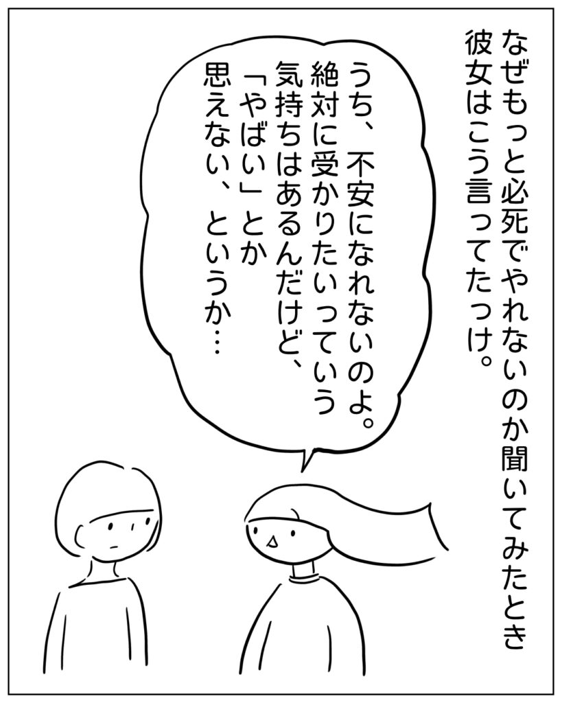 なぜもっと必死でやれないのか聞いてみたとき彼女はこう言ってたっけ。 うち、不安になれないのよ。絶対に受かりたいっていう気持ちはあるんだけど、「やばい」とか思えない、というか･･･