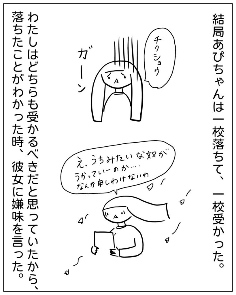 結局あぴちゃんは一校落ちて、一校受かった。 わたしはどちらも受かるべきだと思っていたから、落ちたことがわかった時、彼女に嫌味を言った。