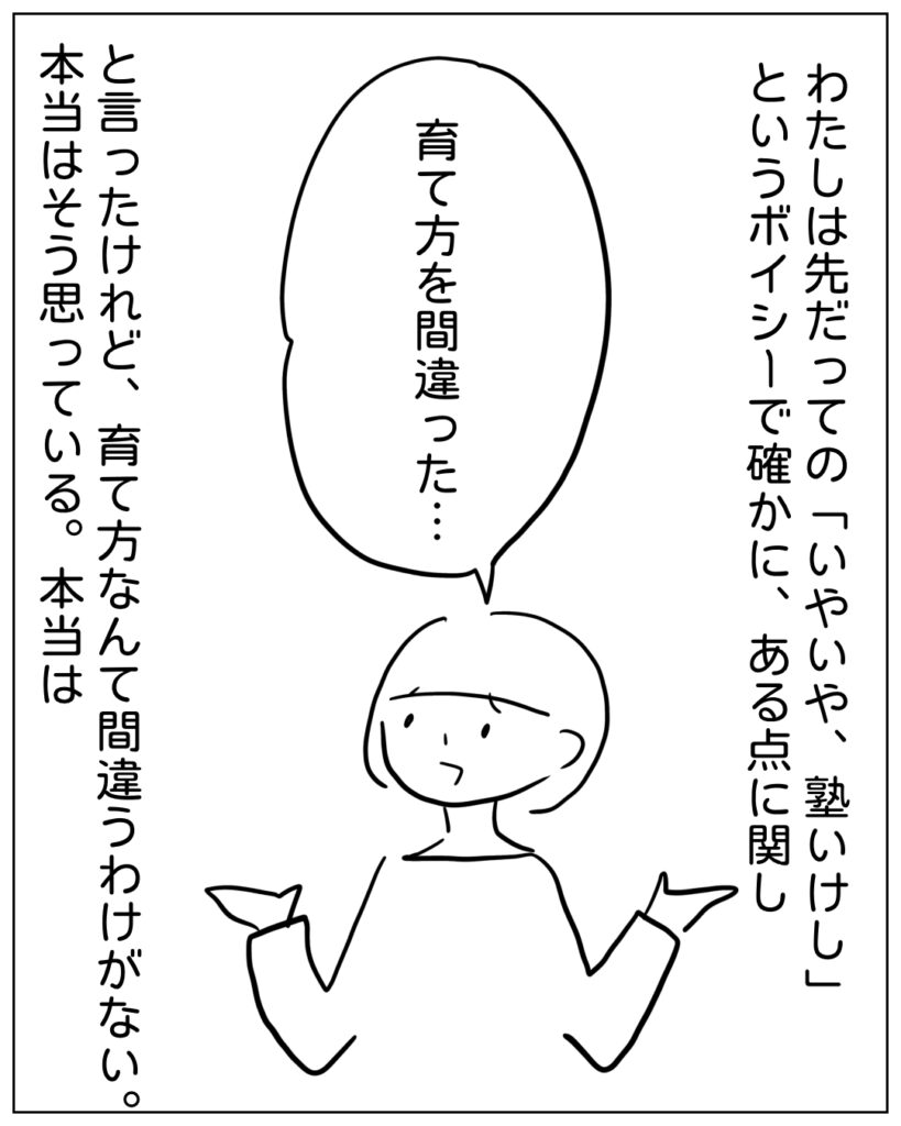 わたしは先だっての「いやいや、塾いけし」というボイシーで確かに、ある点に関し 育って方を間違った･･･ と言ったけれど、育て方なんて間違うわけがない。本当はそう思っている。本当は