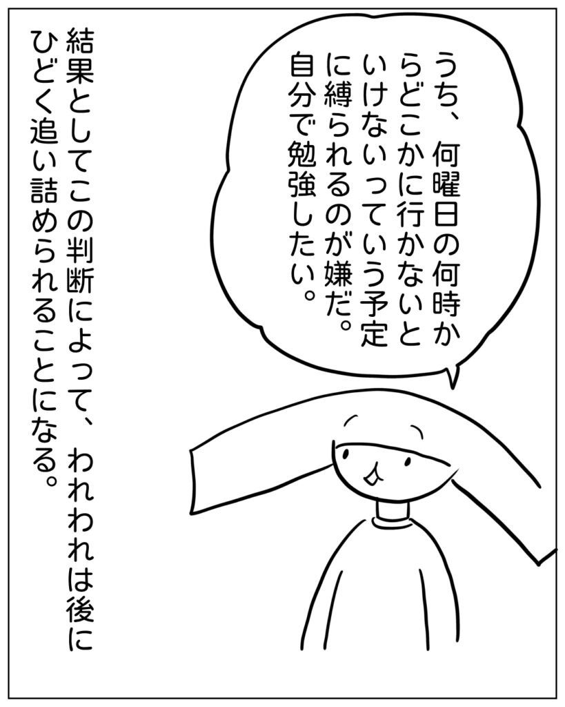 うち、何曜日の何時からどこかに行かないといけないっていう予定に縛られるのが嫌だ。自分で勉強したい。 結果としてこの判断によって、われわれは後にひどく追い詰められることになる。