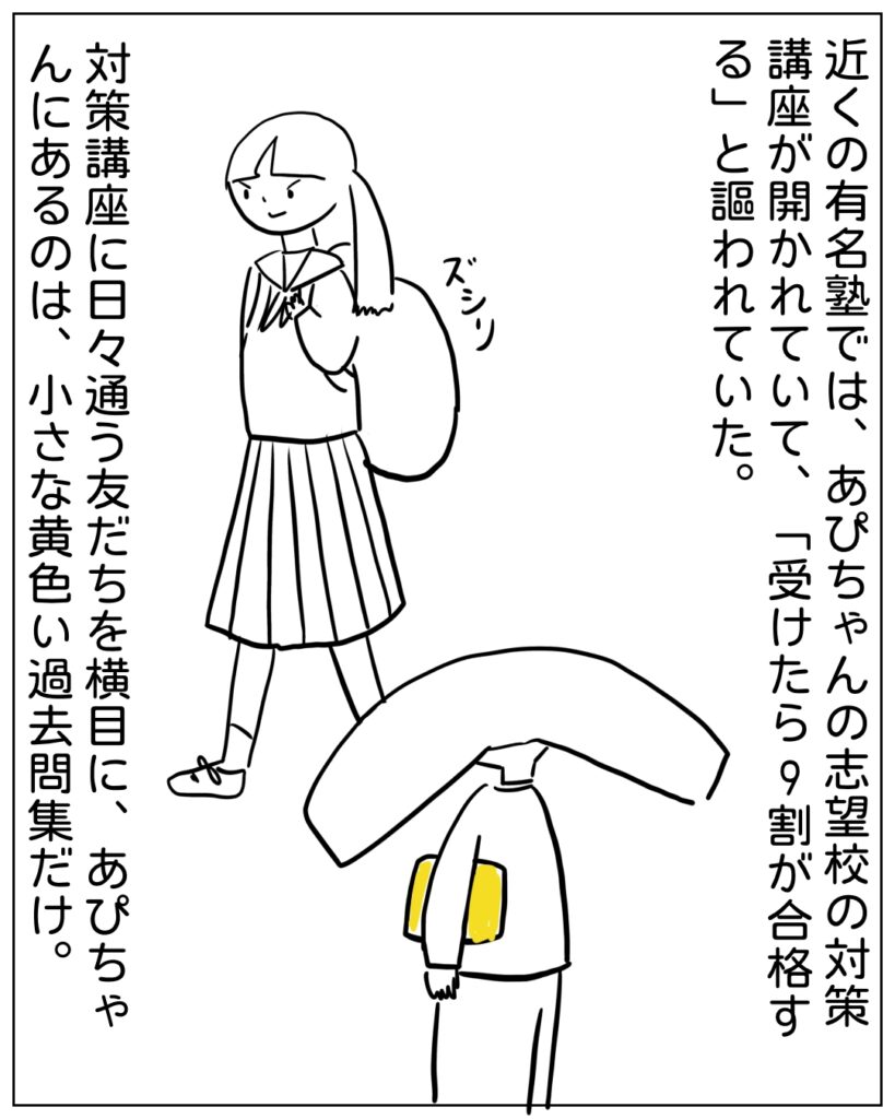 近くの有名塾では、あぴちゃんの志望校の対策講座が開かれていて、「受けたら9割が合格する」と謳われていた。 対策講座に日々通う友だちを横目に、あぴちゃんにあるのは、小さな黄色い過去問集だけ。