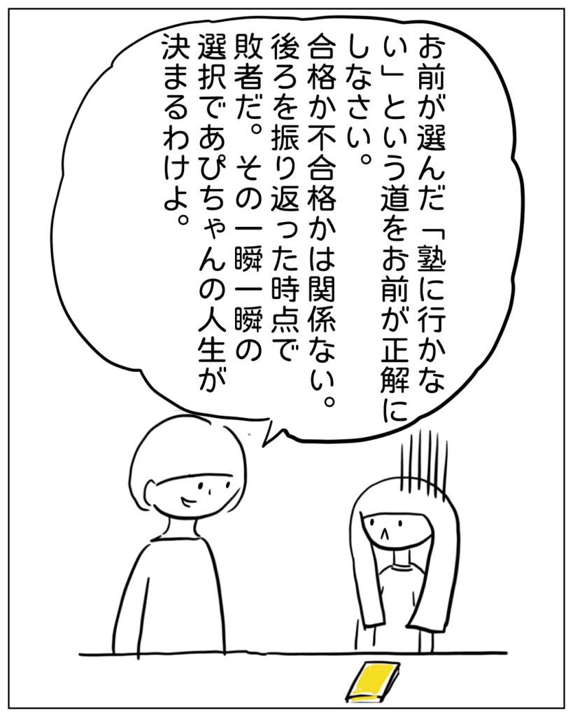 お前が選んだ「塾に行かない」という道をお前が正解にしなさい。合格か不合格かは関係ない。後ろを振り返った時点で敗者だ。その一瞬一瞬の選択であぴちゃんの人生が決まるわけよ。