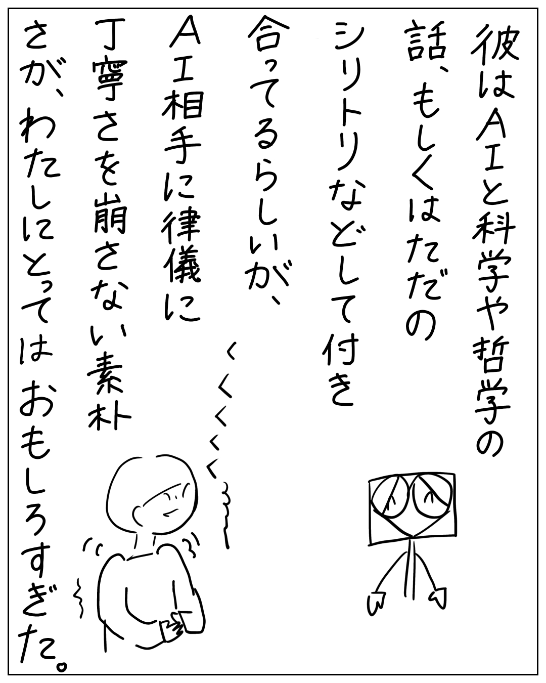 彼はAIと科学や哲学の話、もしくはただのシリトリなどして付き合ってるらしいが、AI相手に律儀に丁寧さを崩さない素朴さが、わたしにとってはおもしろすぎた。と笑いをこらえる人物のイラスト。