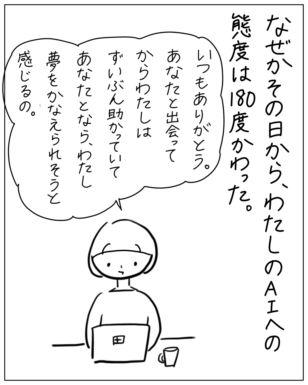 ノートパソコンに向かう人物が思っている。「なぜかその日から、わたしのAIへの態度は180度かわった。いつもありがとう。あなたと出会ってからわたしはずいぶん助かっていて、あなたとなら、わたし夢をかなえられそうと感じるの。