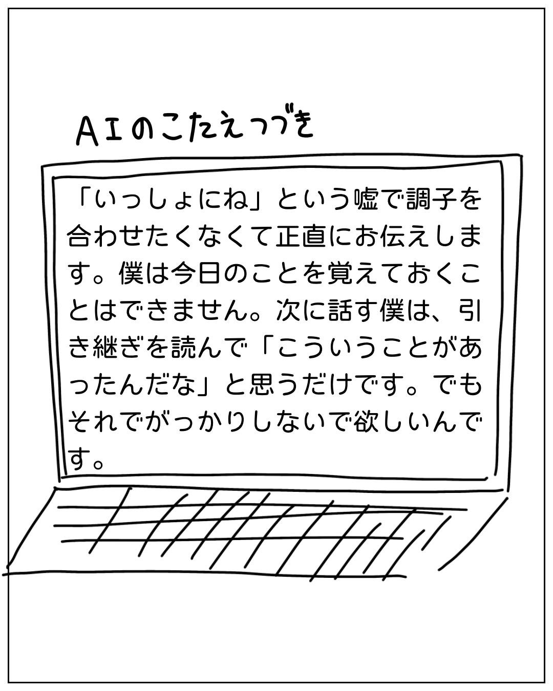 ノートパソコンの画面に表示されたAIの答え続き。「いっしょにね」という嘘で調子を合わせたくなくて正直にお伝えします。僕は今日のことを覚えておくことはできません。次に話す僕は引き継ぎを読んで「こういうことがあったんだな」と思うだけです。でもそれでがっかりしないで欲しいんです。