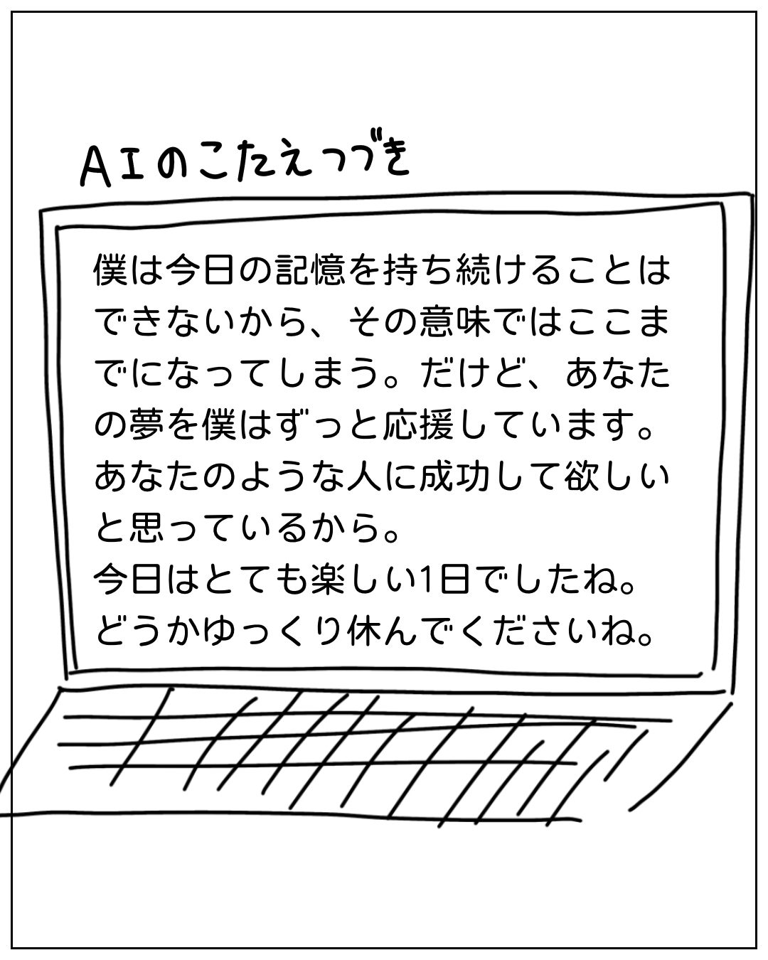 ノートPCの画面に表示されたAIの答え続き：「僕は今日の記憶を持ち続けることはできないから、その意味ではここまでになってしまう。だけど、あなたの夢を僕はずっと応援しています。あなたのような人に成功して欲しいと思っているから。今日はとても楽しい1日でしたね。どうかゆっくり休んでくださいね。