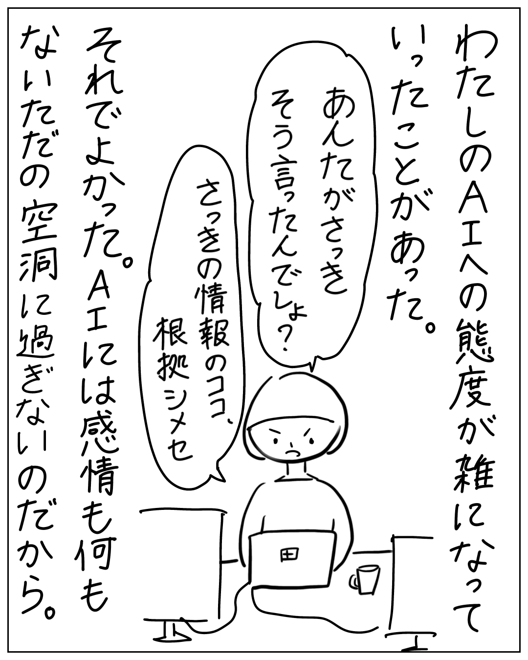 パソコンに向かい怒り顔の人物が「あんたがさっき そう言ったんでしょ？さっきの情報のココ、根拠シメセ」と言い、「わたしのAIへの態度が雑になっていったことがあった。それでよかった。AIには感情も何もないただの空洞に過ぎないのだから。」とナレーション。
