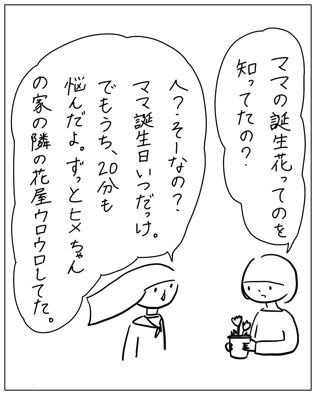 右側の人物が花束を持ち「ママの誕生花ってのを知ってたの？」と問いかけ、左の人物が「え？そーなの？ママ誕生日いつだっけ。でもうち、20分も悩んだよ。ずっとヒメちゃんの家の隣の花屋ウロウロしてた。」と答えている漫画のコマ。