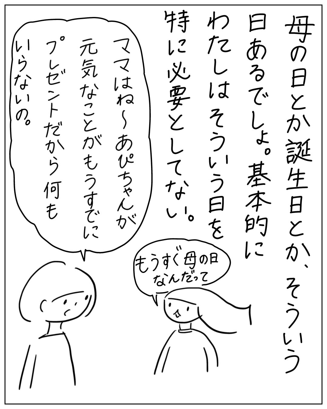 母の日や誕生日にわたしはそういう日を特に必要としていない。「ママはね〜あぴちゃんが元気なことがもうすでにプレゼントだから何もいらないの」と話す母と、もうすぐ母の日なんだってと言う子どもの漫画。