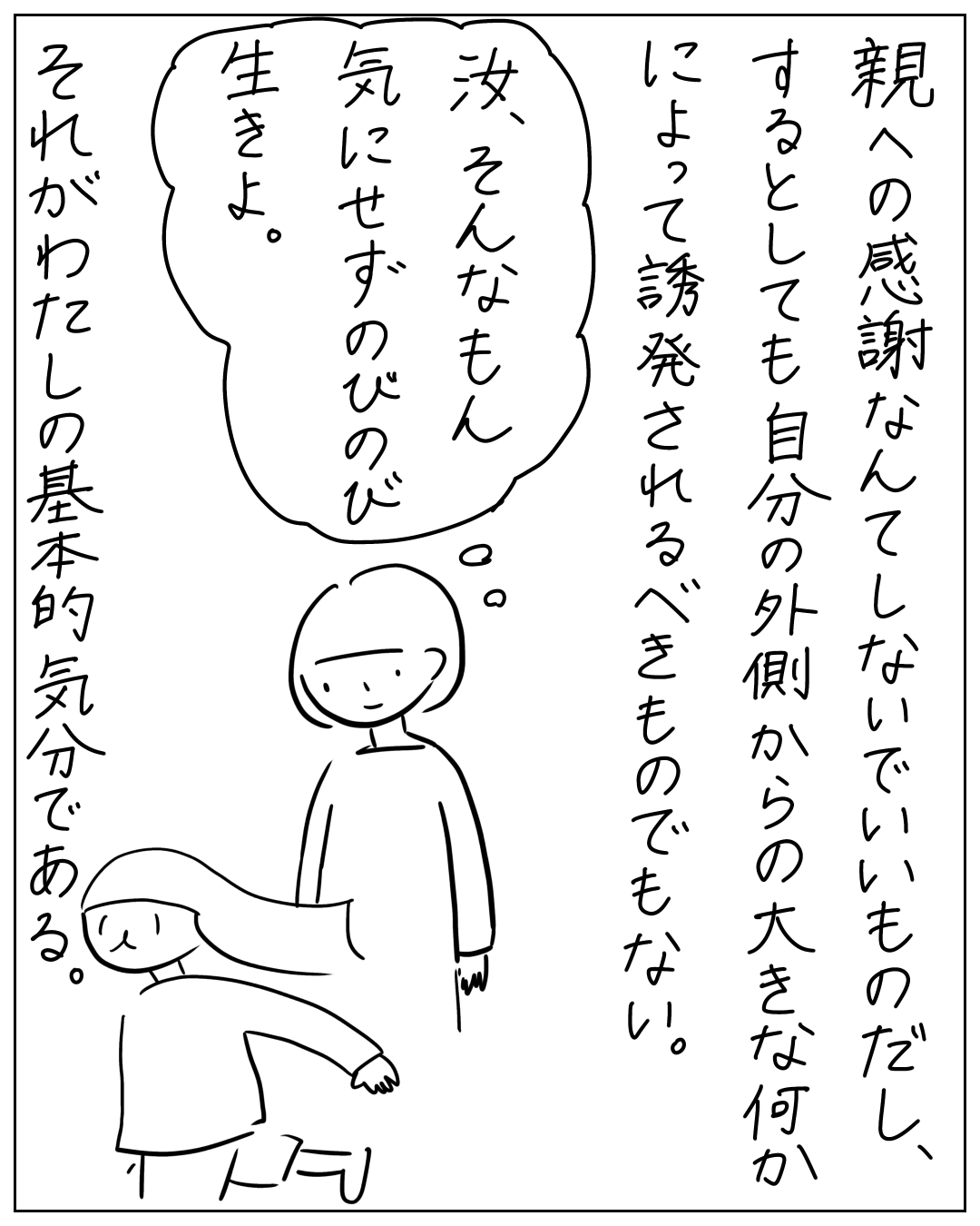 親への感謝なんてしないし、するとしても自分の外側からの大きな何かによって誘発されるべきものでもない。思考の吹き出しに「汝、そんなもん気にせずのびのび生きよ。」とあり、それがわたしの基本的気分である。