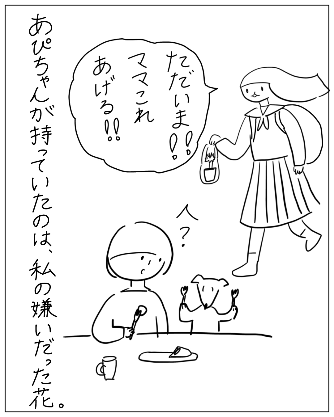 学校帰りの女の子が小さな植物を持って帰宅し「ただいま！！ママこれあげる！！」と言う。ナレーション「あぴちゃんが持っていたのは、私の嫌いだった花。」母と犬が「人？」と反応している。