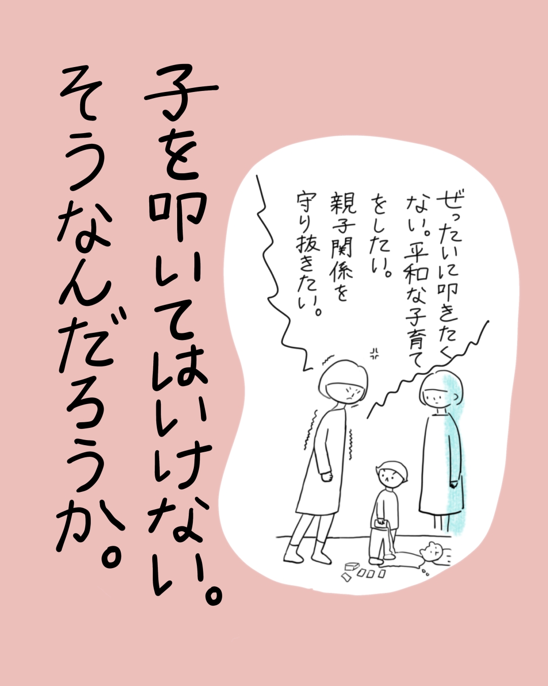 親子3人が立つ場面で、一人の人物が「ぜったいに叩きたくない。平和な子育てをしたい。親子関係を守り抜きたい。」と思っており、大きな文字で「子を叩いてはいけない。そうなんだろうか。」と書かれている。