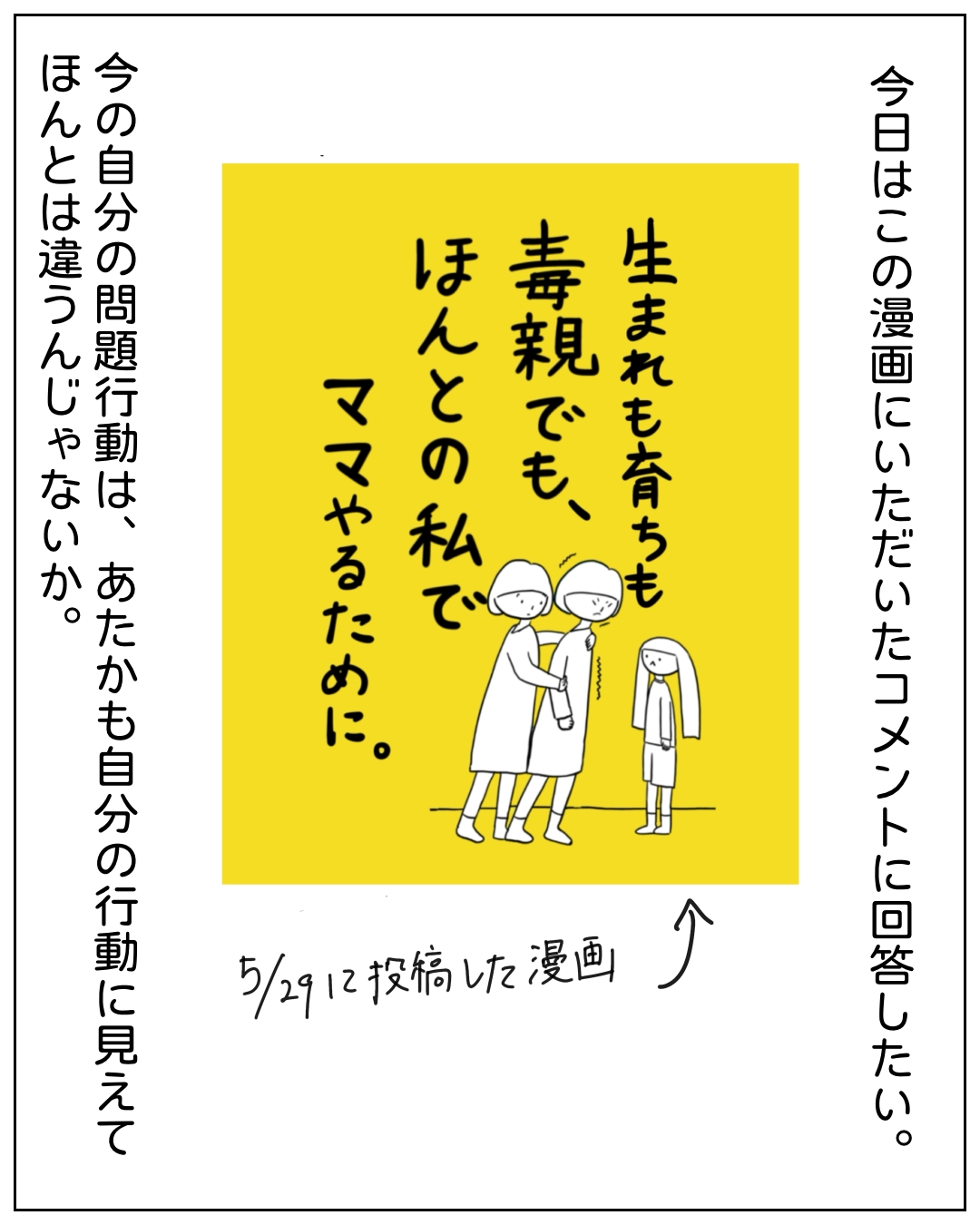 黄色い背景に2人の大人と1人の子どもが描かれた漫画のコマ。中央の画像に「生まれも育ちも毒親でも、ほんとの私でママやるために。」とあり、左側に「今の自分の問題行動は、あたかも自分の行動に見えてほんとはちがうんじゃないか。」、右側に「今日はこの漫画にいただいたコメントに回答したい。」、下部に「5/29に投稿した漫画」と書かれている。