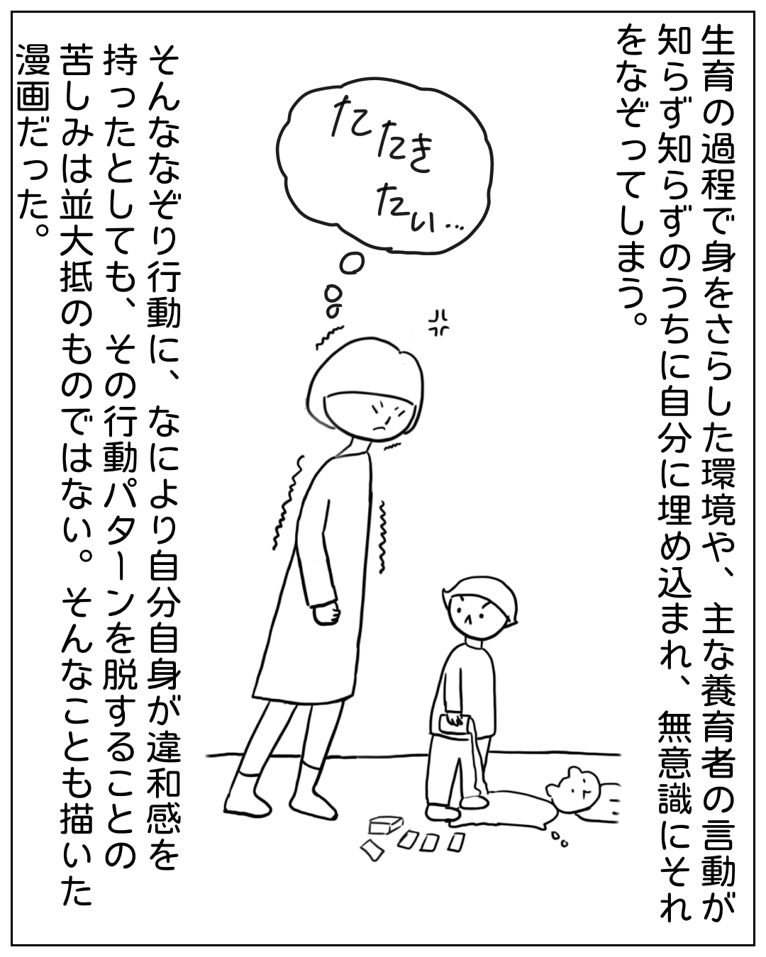 疲れた様子の母親と子どもが並んで歩く場面。母親の思考として「たたきたい…」という文字が描かれている。ナレーション：「生育の過程で身をさらした環境や、主な養育者の言動が知らず知らずのうちに自分に埋め込まれ、無意識にそれをなぞってしまう。そんななぞり行動に、なにより自分自身が違和感を持ったとしても、その行動パターンを脱することの苦しみは並大抵のものではない。そんなことも描いた漫画だった。