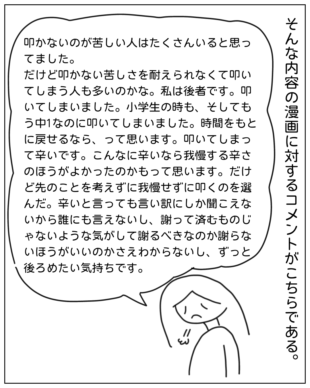 悲しそうな表情の女性が語る場面。吹き出し：「叩かないのが苦しい人はたくさんいると思ってました。だけど叩かない苦しさを耐えられなくて叩いてしまう人も多いのかな。私は後者です。叩いてしまいました。小学生の時も、そしてもう中1なのに叩いてしまいました。時間をもとに戻せるなら、って思います。叩いてしまって辛いです。こんなに辛いなら我慢する辛さのほうがよかったのかもって思います。だけど先のことを考えずに我慢せずに叩くのを選んだ。辛いと言っても言い訳にしか聞こえないから誰にも言えないし、謝って済むものじゃないような気がして謝るべきなのか謝らないほうがいいのかさえわからないし、ずっと後ろめたい気持ちです。」右側のナレーション：そんな内容の漫画に対するコメントがこちらである。