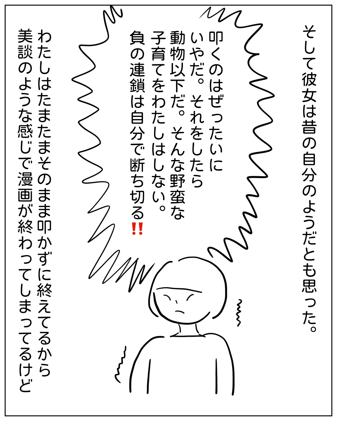 怒りを内に秘めた女性が決意を語る場面。そして彼女は昔の自分のようだとも思った。叩くのはぜったいにいやだ。それをしたら動物以下だ。そんな野蛮な子育てをわたしはしない。負の連鎖は自分で断ち切る‼ わたしはたまたまそのまま叩かずに終えてるから美談のような感じで漫画が終わってしまってるけど