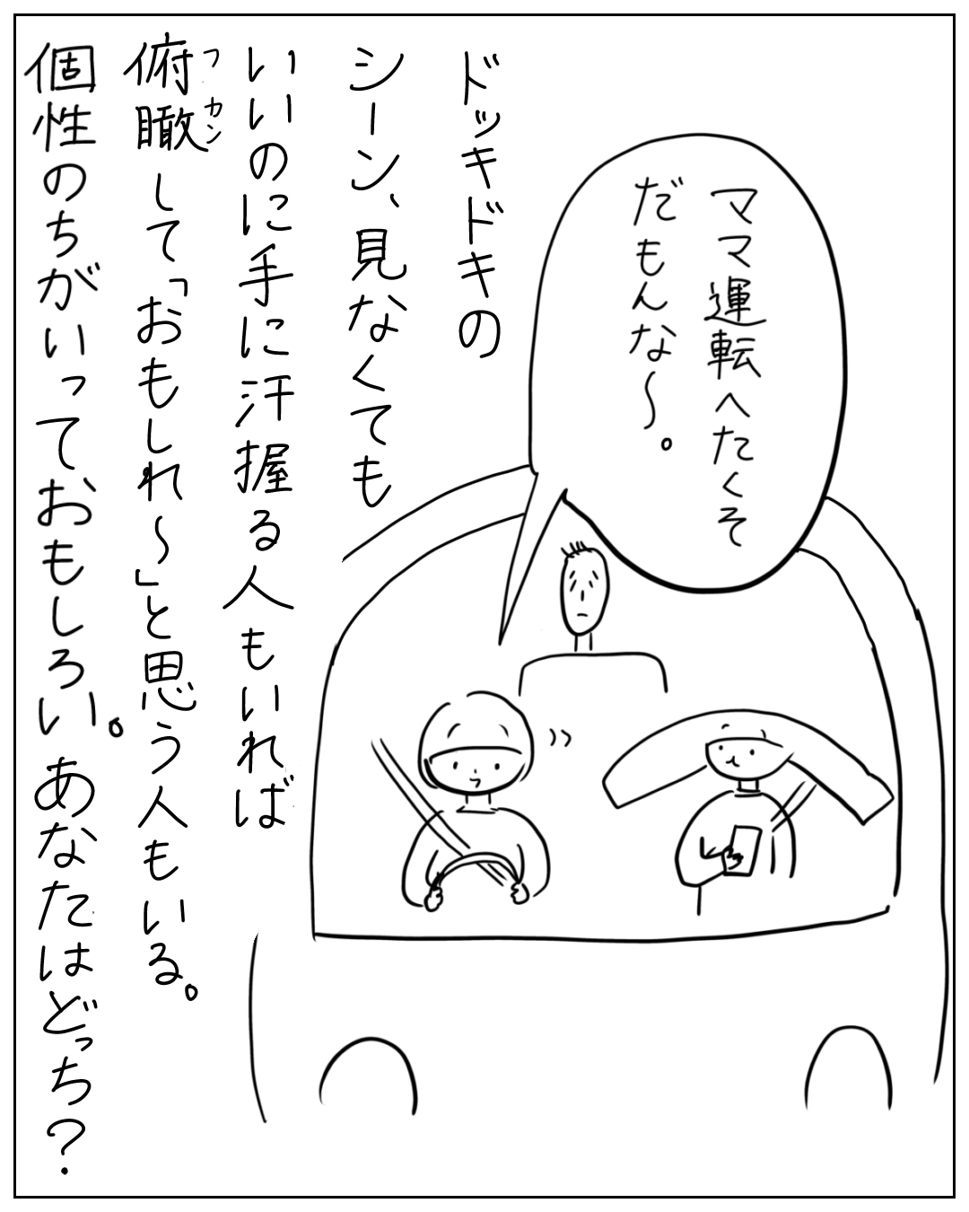 車内で子どもがウィンドウウォッシャーレバーを握り「ママ運転へたくそだもんな～。」と言う。ナレーション「ドッキドキのシーン、見なくても、いいのに手に汗握る人もいれば俯瞰しておもしれ～と思う人もいる。個性のちがいっておもしろい。あなたはどっち？