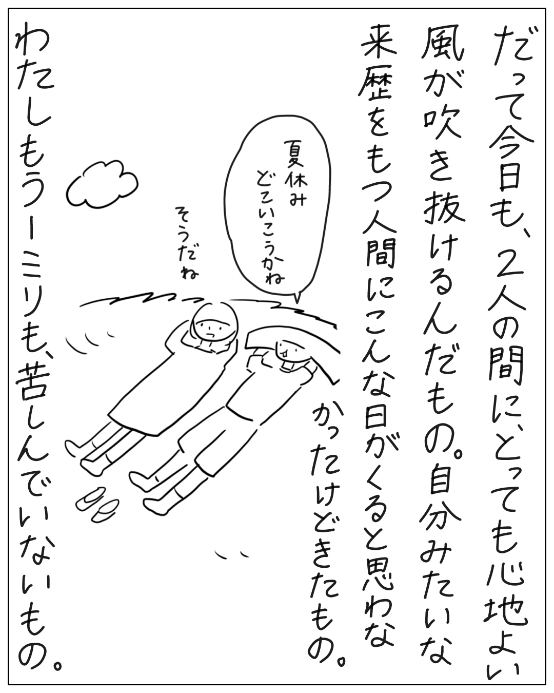 2人が草の上に並んで寝転びながら話している場面。ナレーション「だって今日も、2人の間に、とっても心地よい風が吹き抜けるんだもの。自分みたいな来歴をもつ人間にこんな日がくると思わなかったけどきたもの。」吹き出し「夏休みどこいこうかね」「そうだね」ナレーション「わたしもう一ミリも、苦しんでいないもの。