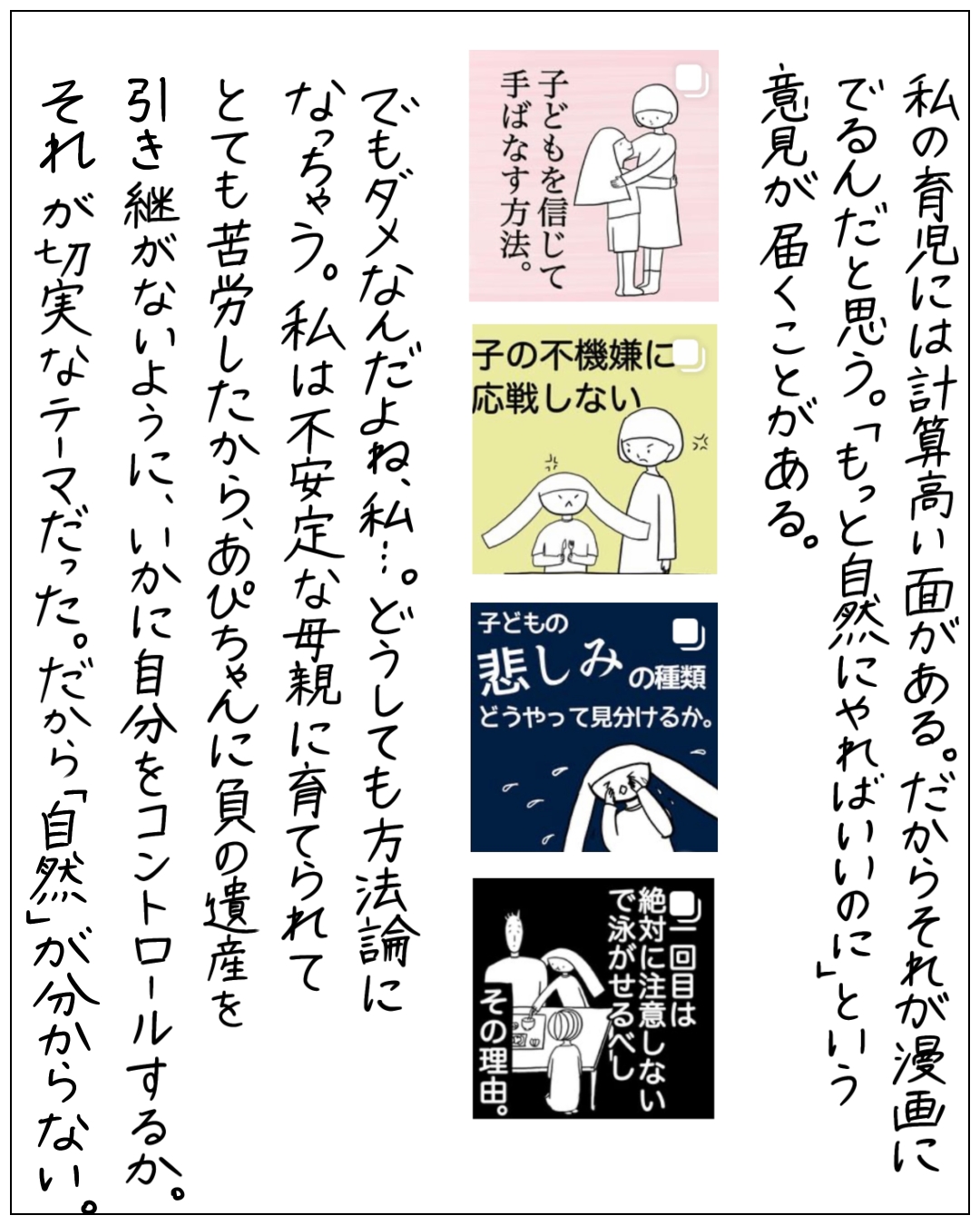 育児漫画についての感想と自己省察を語るナレーション場面。「私の育児には計算高い面がある。だからそれが漫画にでるんだと思う。『もっと自然にやればいいのに』という意見が届くことがある。でもダメなんだよね、私…。どうしても方法論になっちゃう。私は不安定な母親に育てられてとても苦労したから、あぴちゃんに負の遺産を引き継がないように、いかに自分をコントロールするか。それが切実なテーマだった。だから『自然』がわからない。