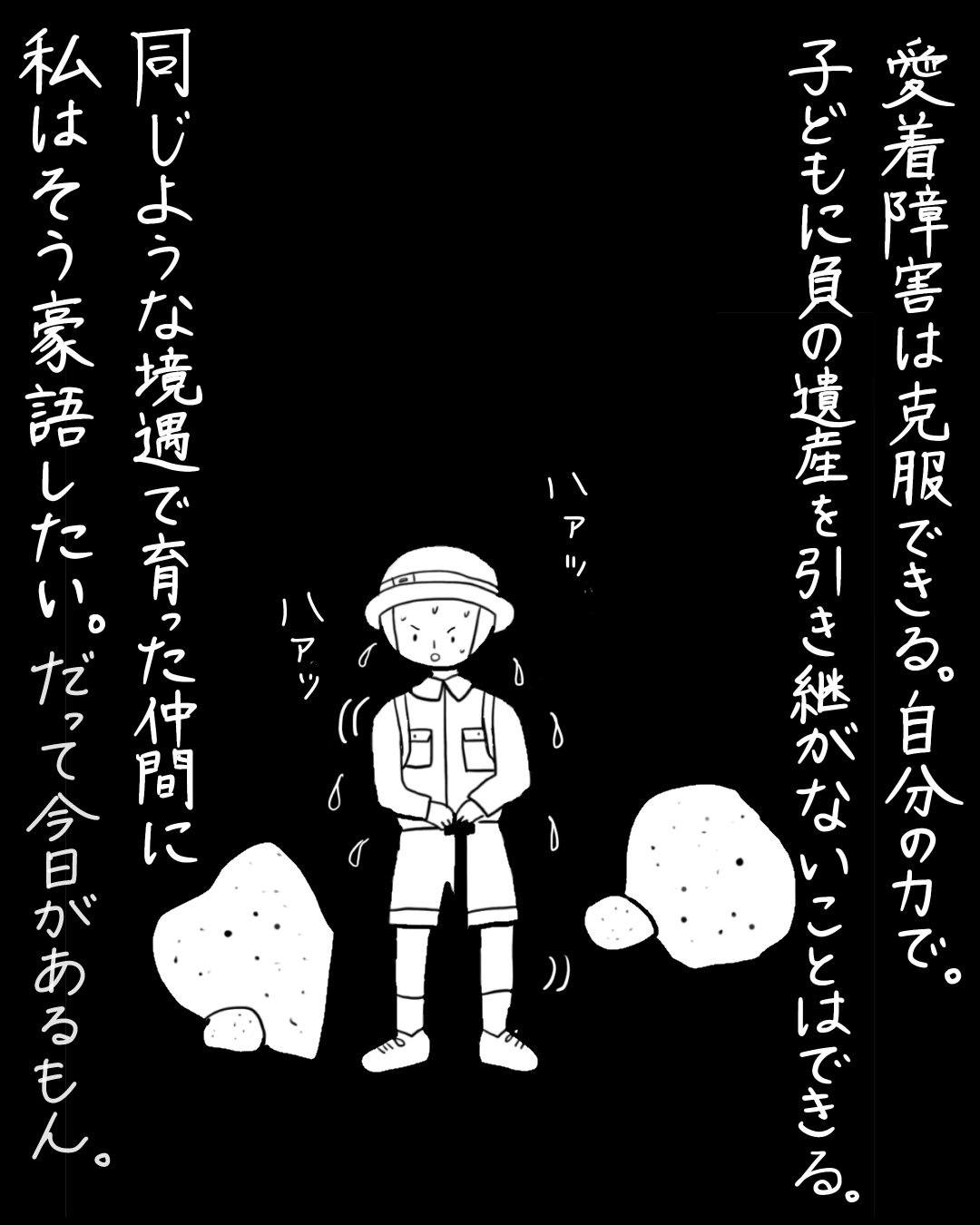 暗闇の中で汗をかきながら奮闘する探検家風の人物のコマ。ナレーション「愛着障害は克服できる。自分の力で。子どもに負の遺産を引き継がないことはできる。同じような境遇で育った仲間に私はそう豪語したい。だって今日があるもん。」人物の息遣いを示す効果音「ハァッ ハァッ