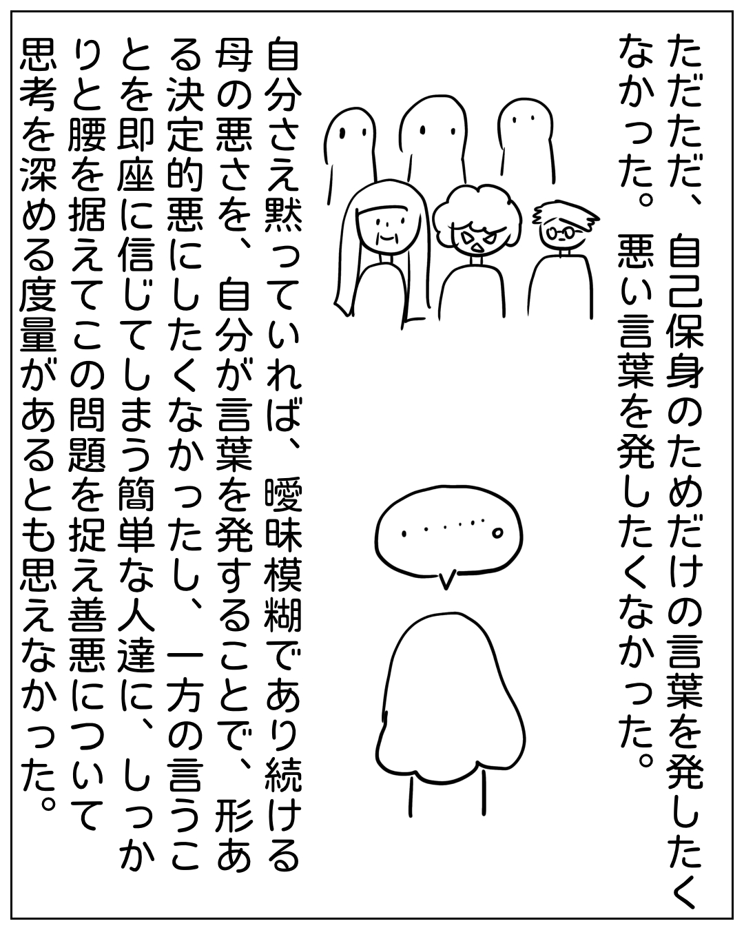 主人公が黙って考える場面。ナレーション：「ただただ、自己保身のための言葉を発したくなかった。悪い言葉を発したくなかった。自分さえ黙っていれば、曖昧模糊であり続ける母の悪さを、自分が言葉を発することで、形ある決定的悪にしたくなかったし、一方の言うことを即座に信じてしまう簡単な人達に、しっかりと腰を据えてこの問題を捉え善悪について思考を深める度量があるとも思えなかった。」主人公は「……」と無言でいる。