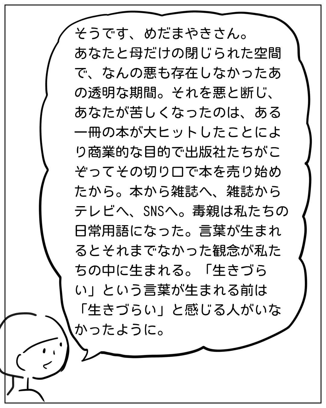 キャラクターが語りかける場面。「そうです、めだまやきさん。あなたと母だけの閉じられた空間で、なんの悪も存在しなかったあの透明な期間。それを悪と断じ、あなたが苦しくなったのは、ある一冊の本が大ヒットしたことにより商業的な目的で出版社たちがこぞってその切り口で本を売り始めたから。本から雑誌へ、雑誌からテレビへ、SNSへ。毒親は私たちの日常用語になった。言葉が生まれるとそれまでなかった観念が私たちの中に生まれる。「生きづらい」という言葉が生まれる前は「生きづらい」と感じる人がいなかったように。