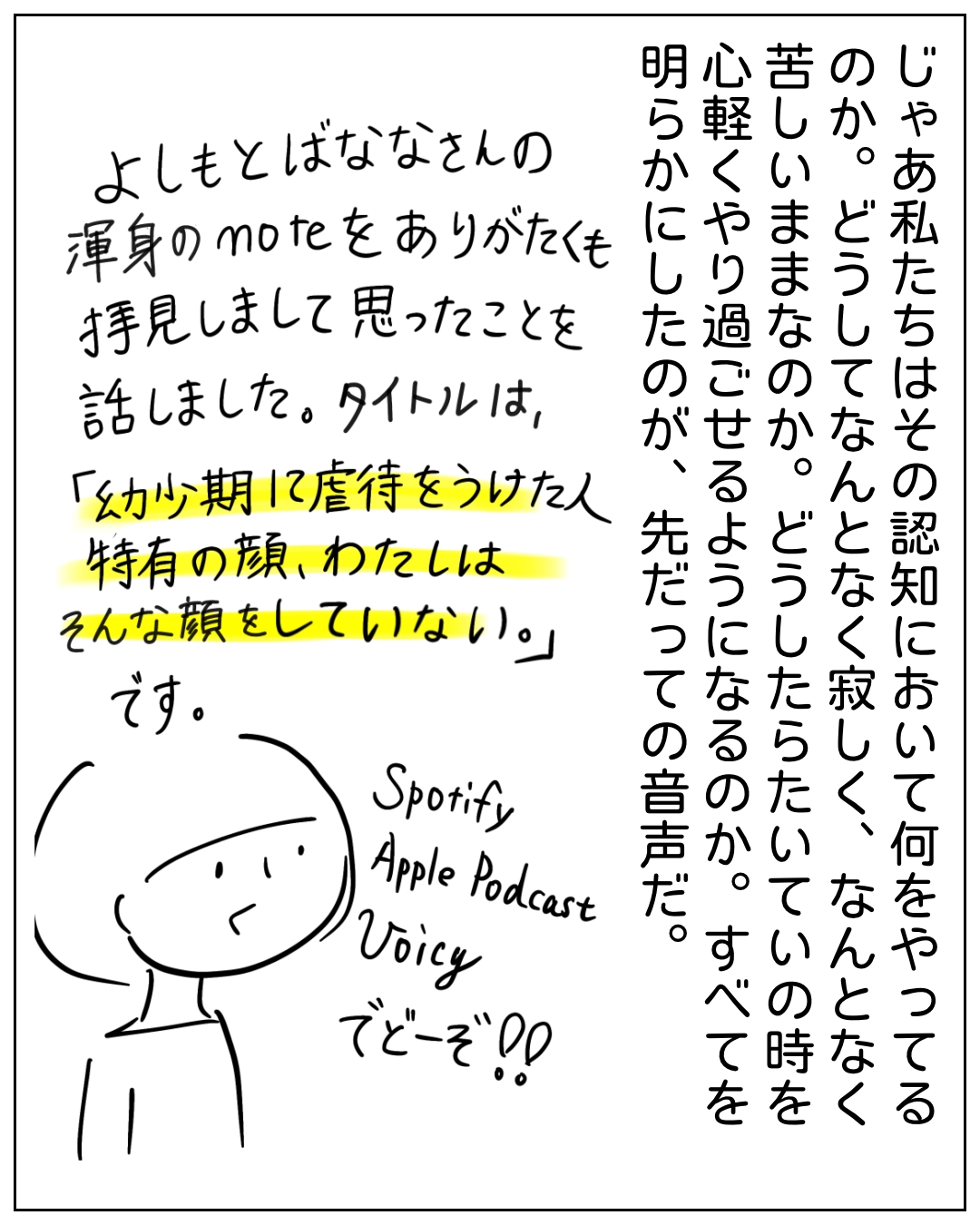 棒人間キャラクターが話すポッドキャスト紹介の場面。「じゃあ私たちはその認知において何をやってるのか。どうしてなんとなく寂しく、なんとなく苦しいままなのか。どうしたらいい時を心軽くやり過ごせるようになるのか。すべてを明らかにしたのが、先だっての音声だ。よしもとばななさんの渾身のnoteをありがたくも拝見しまして思ったことを話しました。タイトルは、『幼少期に虐待をうけた人特有の顔、わたしはそんな顔をしていない。』です。Spotify Apple Podcast Voicy でどーぞ‼️